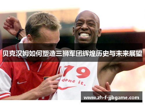 贝克汉姆如何塑造三狮军团辉煌历史与未来展望