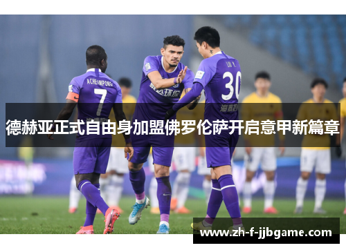 德赫亚正式自由身加盟佛罗伦萨开启意甲新篇章